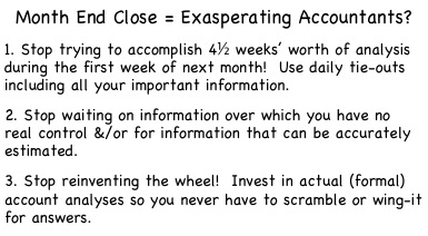Month End Close = Exasperating Accountants?

1. Stop trying to accomplish 4½ weeks’ worth of analysis during the first week of next month!  Use daily tie-outs including all your important information.

2. Stop waiting on information over which you have no real control &/or for information that can be accurately estimated.

3. Stop reinventing the wheel!  Invest in actual (formal) account analyses so you never have to scramble or wing-it for answers.